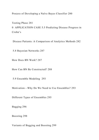 Process of Developing a Naïve Bayes Classifier 280
Testing Phase 281
0 APPLICATION CASE 5.5 Predicting Disease Progress in
Crohn’s
Disease Patients: A Comparison of Analytics Methods 282
5.8 Bayesian Networks 287
How Does BN Work? 287
How Can BN Be Constructed? 288
5.9 Ensemble Modeling 293
Motivation—Why Do We Need to Use Ensembles? 293
Different Types of Ensembles 295
Bagging 296
Boosting 298
Variants of Bagging and Boosting 299
 