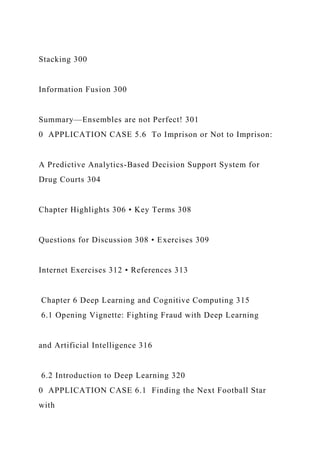 Stacking 300
Information Fusion 300
Summary—Ensembles are not Perfect! 301
0 APPLICATION CASE 5.6 To Imprison or Not to Imprison:
A Predictive Analytics-Based Decision Support System for
Drug Courts 304
Chapter Highlights 306 • Key Terms 308
Questions for Discussion 308 • Exercises 309
Internet Exercises 312 • References 313
Chapter 6 Deep Learning and Cognitive Computing 315
6.1 Opening Vignette: Fighting Fraud with Deep Learning
and Artificial Intelligence 316
6.2 Introduction to Deep Learning 320
0 APPLICATION CASE 6.1 Finding the Next Football Star
with
 
