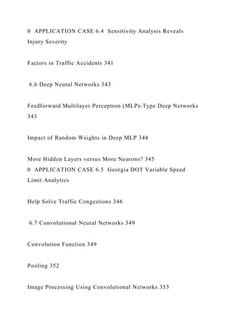 0 APPLICATION CASE 6.4 Sensitivity Analysis Reveals
Injury Severity
Factors in Traffic Accidents 341
6.6 Deep Neural Networks 343
Feedforward Multilayer Perceptron (MLP)-Type Deep Networks
343
Impact of Random Weights in Deep MLP 344
More Hidden Layers versus More Neurons? 345
0 APPLICATION CASE 6.5 Georgia DOT Variable Speed
Limit Analytics
Help Solve Traffic Congestions 346
6.7 Convolutional Neural Networks 349
Convolution Function 349
Pooling 352
Image Processing Using Convolutional Networks 353
 
