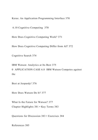 Keras: An Application Programming Interface 370
6.10 Cognitive Computing 370
How Does Cognitive Computing Work? 371
How Does Cognitive Computing Differ from AI? 372
Cognitive Search 374
IBM Watson: Analytics at Its Best 375
0 APPLICATION CASE 6.8 IBM Watson Competes against
the
Best at Jeopardy! 376
How Does Watson Do It? 377
What Is the Future for Watson? 377
Chapter Highlights 381 • Key Terms 383
Questions for Discussion 383 • Exercises 384
References 385
 