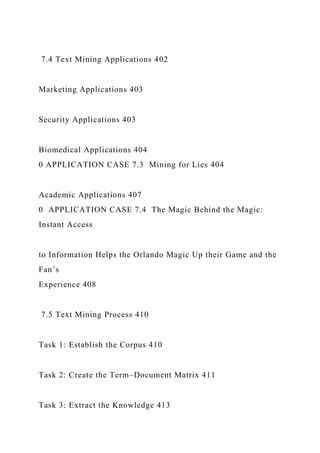 7.4 Text Mining Applications 402
Marketing Applications 403
Security Applications 403
Biomedical Applications 404
0 APPLICATION CASE 7.3 Mining for Lies 404
Academic Applications 407
0 APPLICATION CASE 7.4 The Magic Behind the Magic:
Instant Access
to Information Helps the Orlando Magic Up their Game and the
Fan’s
Experience 408
7.5 Text Mining Process 410
Task 1: Establish the Corpus 410
Task 2: Create the Term–Document Matrix 411
Task 3: Extract the Knowledge 413
 