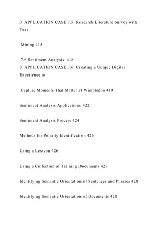 0 APPLICATION CASE 7.5 Research Literature Survey with
Text
Mining 415
7.6 Sentiment Analysis 418
0 APPLICATION CASE 7.6 Creating a Unique Digital
Experience to
Capture Moments That Matter at Wimbledon 419
Sentiment Analysis Applications 422
Sentiment Analysis Process 424
Methods for Polarity Identification 426
Using a Lexicon 426
Using a Collection of Training Documents 427
Identifying Semantic Orientation of Sentences and Phrases 428
Identifying Semantic Orientation of Documents 428
 