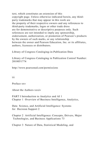 text, which constitutes an extension of this
copyright page. Unless otherwise indicated herein, any third-
party trademarks that may appear in this work are
the property of their respective owners and any references to
third-party trademarks, logos or other trade dress
are for demonstrative or descriptive purposes only. Such
references are not intended to imply any sponsorship,
endorsement, authorization, or promotion of Pearson’s products
by the owners of such marks, or any relationship
between the owner and Pearson Education, Inc. or its affiliates,
authors, licensees or distributors.
Library of Congress Cataloging-in-Publication Data
Library of Congress Cataloging in Publication Control Number:
2018051774
http://www.pearsoned.com/permissions
iii
Preface xxv
About the Authors xxxiv
PART I Introduction to Analytics and AI 1
Chapter 1 Overview of Business Intelligence, Analytics,
Data Science, and Artificial Intelligence: Systems
for Decision Support 2
Chapter 2 Artificial Intelligence: Concepts, Drivers, Major
Technologies, and Business Applications 73
Chapter 3 Nature of Data, Statistical Modeling, and
 