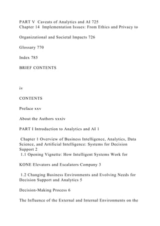 PART V Caveats of Analytics and AI 725
Chapter 14 Implementation Issues: From Ethics and Privacy to
Organizational and Societal Impacts 726
Glossary 770
Index 785
BRIEF CONTENTS
iv
CONTENTS
Preface xxv
About the Authors xxxiv
PART I Introduction to Analytics and AI 1
Chapter 1 Overview of Business Intelligence, Analytics, Data
Science, and Artificial Intelligence: Systems for Decision
Support 2
1.1 Opening Vignette: How Intelligent Systems Work for
KONE Elevators and Escalators Company 3
1.2 Changing Business Environments and Evolving Needs for
Decision Support and Analytics 5
Decision-Making Process 6
The Influence of the External and Internal Environments on the
 