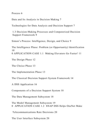 Process 6
Data and Its Analysis in Decision Making 7
Technologies for Data Analysis and Decision Support 7
1.3 Decision-Making Processes and Computerized Decision
Support Framework 9
Simon’s Process: Intelligence, Design, and Choice 9
The Intelligence Phase: Problem (or Opportunity) Identification
10
0 APPLICATION CASE 1.1 Making Elevators Go Faster! 11
The Design Phase 12
The Choice Phase 13
The Implementation Phase 13
The Classical Decision Support System Framework 14
A DSS Application 16
Components of a Decision Support System 18
The Data Management Subsystem 18
The Model Management Subsystem 19
0 APPLICATION CASE 1.2 SNAP DSS Helps OneNet Make
Telecommunications Rate Decisions 20
The User Interface Subsystem 20
 