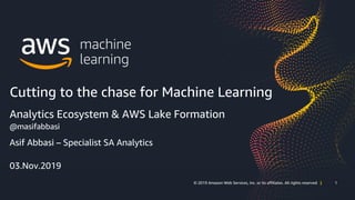 1© 2019 Amazon Web Services, Inc. or its affiliates. All rights reserved | 1© 2019 Amazon Web Services, Inc. or its affiliates. All rights reserved |
Asif Abbasi – Specialist SA Analytics
03.Nov.2019
Cutting to the chase for Machine Learning
Analytics Ecosystem & AWS Lake Formation
@masifabbasi
 