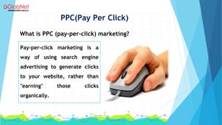 PPC(Pay Per Click)
What is PPC (pay-per-click) marketing?
Pay-per-click marketing is a
way of using search engine
advertising to generate clicks
to your website, rather than
"earning" those clicks
organically.
 