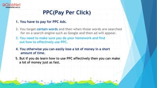 PPC(Pay Per Click)
1. You have to pay for PPC Ads.
2. You target certain words and then when those words are searched
for on a search engine such as Google and then ad will appear.
3. You need to make sure you do your homework and find
out how to effectively use PPC.
4. You otherwise you can easily lose a lot of money in a short
amount of time.
5. But if you do learn how to use PPC effectively then you can make
a lot of money just as fast.
 