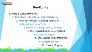 KeyPoints
1. What is Digital Marketing
2. Objectives & Benefits of Digital Marketing
3. What does Digital Marketing consists of
6. SEO (Search Engine Optimization)
7. PPC (Pay Per Click)
8. SMM (Social Media Marketing)
9. Content Writing
10. Email / Blogging
4. Digital Marketing Tools
5. Digital Marketing Tools by Strategy
 