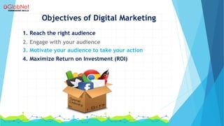 Objectives of Digital Marketing
1. Reach the right audience
2. Engage with your audience
3. Motivate your audience to take your action
4. Maximize Return on Investment (ROI)
 