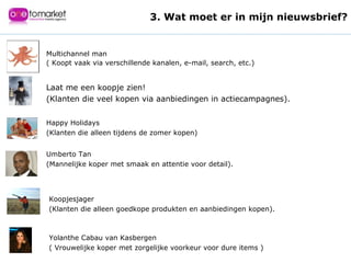 Multichannel man  ( Koopt vaak via verschillende kanalen, e-mail, search, etc.) Laat me een koopje zien!  (Klanten die veel kopen via aanbiedingen in actiecampagnes). Happy Holidays  (Klanten die alleen tijdens de zomer kopen) Umberto Tan  (Mannelijke koper met smaak en attentie voor detail). Koopjesjager  (Klanten die alleen goedkope produkten en aanbiedingen kopen). Yolanthe Cabau van Kasbergen  ( Vrouwelijke koper met zorgelijke voorkeur voor dure items ) 3. Wat moet er in mijn nieuwsbrief? 