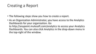 Creating a Report
• The following steps show you how to create a report.
• As an Organization Administrator, you have access to the Analytics
Dashboards for your organization. Go
to http://anypoint.mulesoft.com/analytics to access your Analytics
Dashboards. You can also click Analytics in the drop-down menu in
the top-right of the window.
 