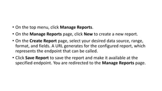 • On the top menu, click Manage Reports.
• On the Manage Reports page, click New to create a new report.
• On the Create Report page, select your desired data source, range,
format, and fields. A URL generates for the configured report, which
represents the endpoint that can be called.
• Click Save Report to save the report and make it available at the
specified endpoint. You are redirected to the Manage Reports page.
 