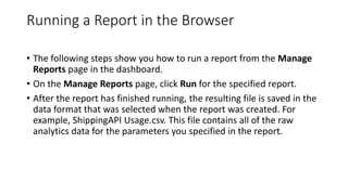 Running a Report in the Browser
• The following steps show you how to run a report from the Manage
Reports page in the dashboard.
• On the Manage Reports page, click Run for the specified report.
• After the report has finished running, the resulting file is saved in the
data format that was selected when the report was created. For
example, ShippingAPI Usage.csv. This file contains all of the raw
analytics data for the parameters you specified in the report.
 