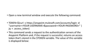 • Open a new terminal window and execute the following command:
• TOKEN=$(curl -s https://anypoint.mulesoft.com/accounts/login -d
"username=<YOUR-USERNAME>&password=<YOUR-PASSWORD>" |
jq -r .access_token)
• This command sends a request to the authentication servers of the
Anypoint Platform and, if the request is successful, returns an access
token that’s stored in the $TOKEN variable. The value of this variable
is displayed below:
 