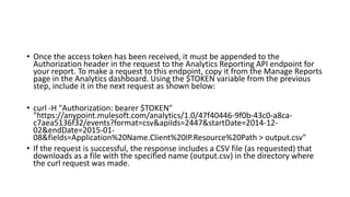 • Once the access token has been received, it must be appended to the
Authorization header in the request to the Analytics Reporting API endpoint for
your report. To make a request to this endpoint, copy it from the Manage Reports
page in the Analytics dashboard. Using the $TOKEN variable from the previous
step, include it in the next request as shown below:
• curl -H "Authorization: bearer $TOKEN"
"https://anypoint.mulesoft.com/analytics/1.0/47f40446-9f0b-43c0-a8ca-
c7aea5136f32/events?format=csv&apiIds=2447&startDate=2014-12-
02&endDate=2015-01-
08&fields=Application%20Name.Client%20IP.Resource%20Path > output.csv"
• If the request is successful, the response includes a CSV file (as requested) that
downloads as a file with the specified name (output.csv) in the directory where
the curl request was made.
 