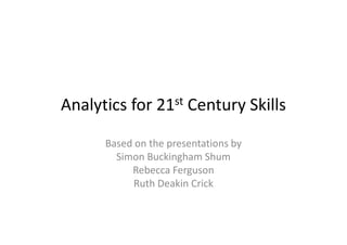 Analytics for 21st Century Skills
Based on the presentations by
Simon Buckingham Shum
Rebecca Ferguson
Ruth Deakin Crick
 