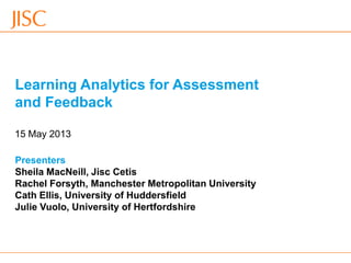 15/05/2013 Venue Name: Go to 'View' menu > 'Header and Footer' to change slide 1
Learning Analytics for Assessment
and Feedback
Presenters
Sheila MacNeill, Jisc Cetis
Rachel Forsyth, Manchester Metropolitan University
Cath Ellis, University of Huddersfield
Julie Vuolo, University of Hertfordshire
15 May 2013
 