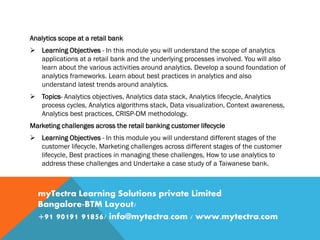 Analytics scope at a retail bank
 Learning Objectives - In this module you will understand the scope of analytics
applications at a retail bank and the underlying processes involved. You will also
learn about the various activities around analytics. Develop a sound foundation of
analytics frameworks. Learn about best practices in analytics and also
understand latest trends around analytics.
 Topics- Analytics objectives, Analytics data stack, Analytics lifecycle, Analytics
process cycles, Analytics algorithms stack, Data visualization, Context awareness,
Analytics best practices, CRISP-DM methodology.
Marketing challenges across the retail banking customer lifecycle
 Learning Objectives - In this module you will understand different stages of the
customer lifecycle, Marketing challenges across different stages of the customer
lifecycle, Best practices in managing these challenges, How to use analytics to
address these challenges and Undertake a case study of a Taiwanese bank.
myTectra Learning Solutions private Limited
Bangalore-BTM Layout/
+91 90191 91856/ info@mytectra.com / www.mytectra.com
 