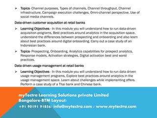  Topics- Channel purposes, Types of channels, Channel throughput, Channel
infrastructure, Campaign execution challenges, Omni-channel perspective, Use of
social media channels.
Data-driven customer acquisition at retail banks
 Learning Objectives - In this module you will understand how to run data-driven
acquisition programs, Best practices around analytics in the acquisition space,
understand the differences between prospecting and onboarding and also learn
about best practices around digital onboarding. Carry out a case study of an
Indonesian bank.
 Topics- Prospecting, Onboarding, Analytics capabilities for prospect analytics,
Response models, Activation strategies, Digital activation best and worst
practices.
Data driven usage management at retail banks
 Learning Objectives - In this module you will understand how to run data driven
usage management programs, Explore best practices around analytics in the
usage management space. Learn about challenges while implementing offers.
Perform a case study of a Thai bank and Chinese bank.
myTectra Learning Solutions private Limited
Bangalore-BTM Layout/
+91 90191 91856/ info@mytectra.com / www.mytectra.com
 