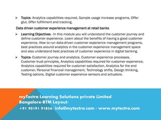  Topics- Analytics capabilities required, Sample usage increase programs, Offer
glut, Offer fulfillment and tracking.
Data driven customer experience management at retail banks
 Learning Objectives - In this module you will understand the customer journey and
define customer experience. Learn about the benefits of having a good customer
experience, How to run data-driven customer experience management programs,
best practices around analytics in the customer experience management space
and also understand best practices of customer experience in digital banking.
 Topics- Customer journey and analytics, Customer experience processes,
Customer trust principles, Analytics capabilities required for customer experience,
Analytics capabilities required for customer satisfaction, Analytics for the end
customer, Personal financial management, Technology shifts, Design thinking,
Testing options, Digital customer experience sensors and actuators.
myTectra Learning Solutions private Limited
Bangalore-BTM Layout/
+91 90191 91856/ info@mytectra.com / www.mytectra.com
 