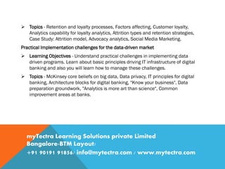  Topics - Retention and loyalty processes, Factors affecting, Customer loyalty,
Analytics capability for loyalty analytics, Attrition types and retention strategies,
Case Study: Attrition model, Advocacy analytics, Social Media Marketing.
Practical Implementation challenges for the data-driven market
 Learning Objectives - Understand practical challenges in implementing data
driven programs. Learn about basic principles driving IT infrastructure of digital
banking and also you will learn how to manage these challenges.
 Topics - McKinsey core beliefs on big data, Data privacy, IT principles for digital
banking, Architecture blocks for digital banking, "Know your business", Data
preparation groundwork, "Analytics is more art than science", Common
improvement areas at banks.
myTectra Learning Solutions private Limited
Bangalore-BTM Layout/
+91 90191 91856/ info@mytectra.com / www.mytectra.com
 