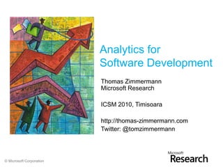 Analytics for
                          Software Development
                          Thomas Zimmermann
                          Microsoft Research

                          ICSM 2010, Timisoara

                          http://thomas-zimmermann.com
                          Twitter: @tomzimmermann




© Microsoft Corporation
 