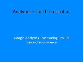 Analytics – for the rest of us 
Google Analytics - Measuring Results 
Beyond eCommerce 
 