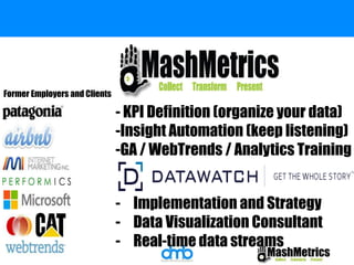 - KPI Definition (organize your data) 
-Insight Automation (keep listening) 
-GA / WebTrends / Analytics Training 
- Implementation and Strategy 
- Data Visualization Consultant 
- Real-time data streams 
Former Employers and Clients 
 