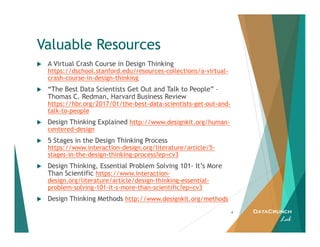 DataCrunch
Lab
Valuable Resources
4
A Virtual Crash Course in Design Thinking
https://dschool.stanford.edu/resources-collections/a-virtual-
crash-course-in-design-thinking
“The Best Data Scientists Get Out and Talk to People” –
Thomas C. Redman, Harvard Business Review
https://hbr.org/2017/01/the-best-data-scientists-get-out-and-
talk-to-people
Design Thinking Explained http://www.designkit.org/human-
centered-design
5 Stages in the Design Thinking Process
https://www.interaction-design.org/literature/article/5-
stages-in-the-design-thinking-process?ep=cv3
Design Thinking, Essential Problem Solving 101- It’s More
Than Scientific https://www.interaction-
design.org/literature/article/design-thinking-essential-
problem-solving-101-it-s-more-than-scientific?ep=cv3
Design Thinking Methods http://www.designkit.org/methods
