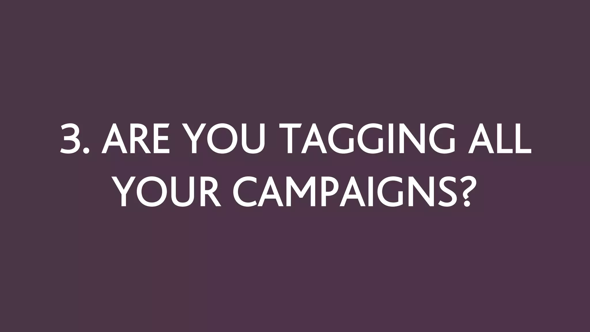 3. ARE YOU TAGGING ALL
YOUR CAMPAIGNS?
 