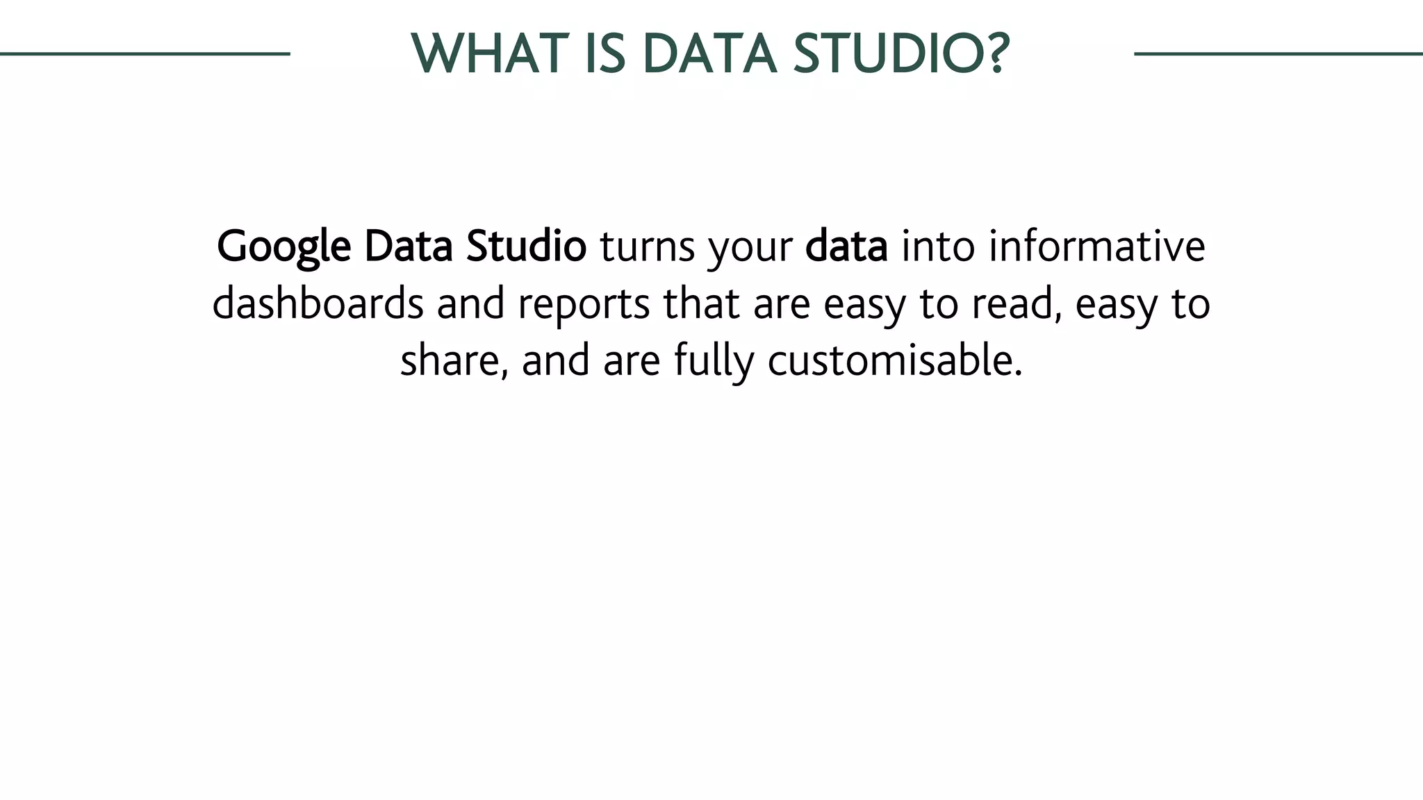 WHAT IS DATA STUDIO?
Google Data Studio turns your data into informative
dashboards and reports that are easy to read, easy to
share, and are fully customisable.
 