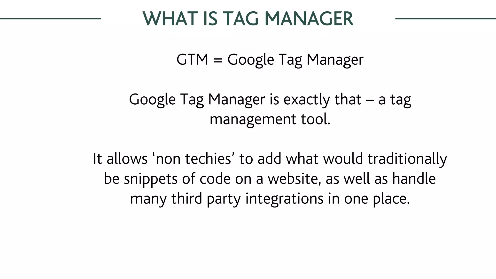 WHAT IS TAG MANAGER
GTM = Google Tag Manager
Google Tag Manager is exactly that – a tag
management tool.
It allows ‘non techies’ to add what would traditionally
be snippets of code on a website, as well as handle
many third party integrations in one place.
 