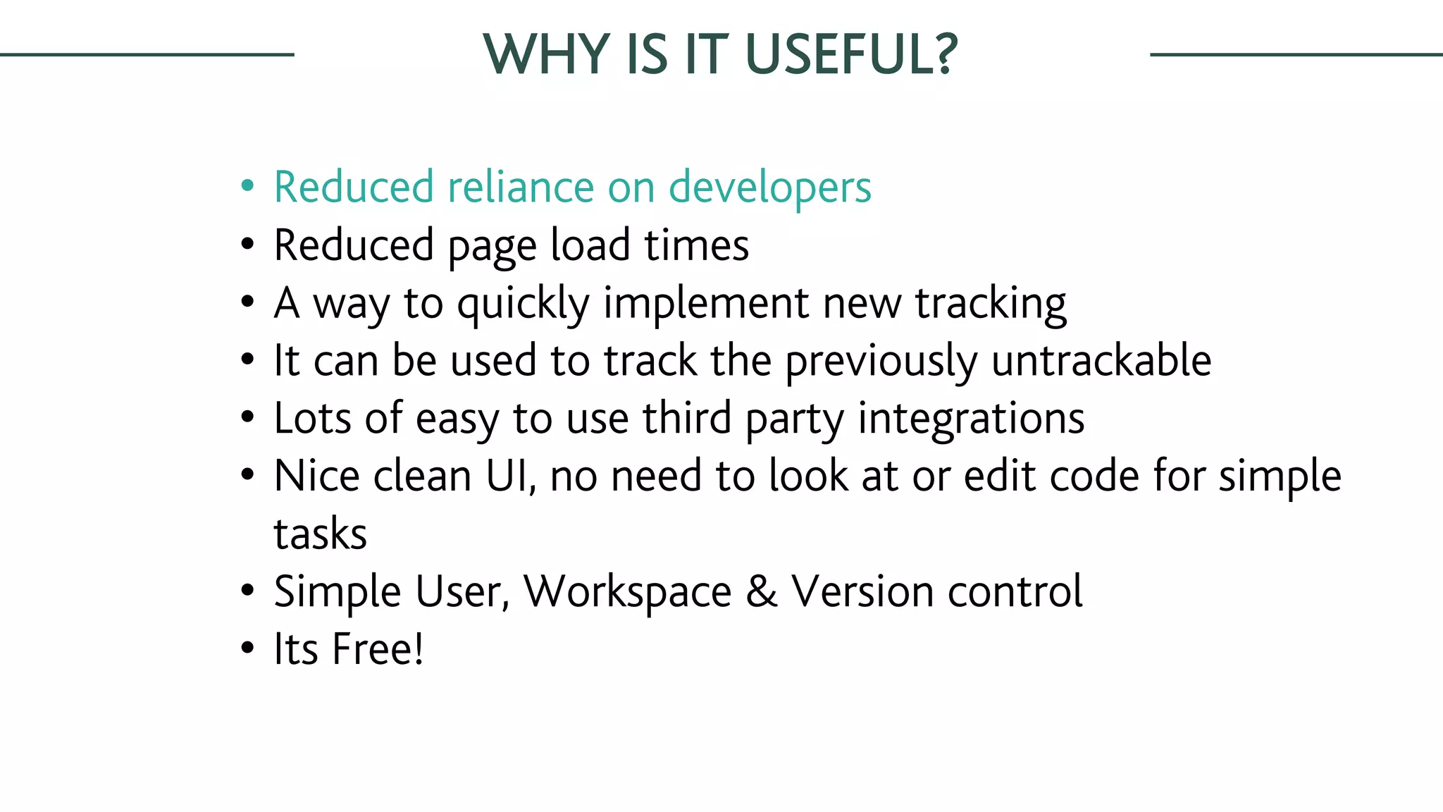 WHY IS IT USEFUL?
• Reduced reliance on developers
• Reduced page load times
• A way to quickly implement new tracking
• It can be used to track the previously untrackable
• Lots of easy to use third party integrations
• Nice clean UI, no need to look at or edit code for simple
tasks
• Simple User, Workspace & Version control
• Its Free!
 