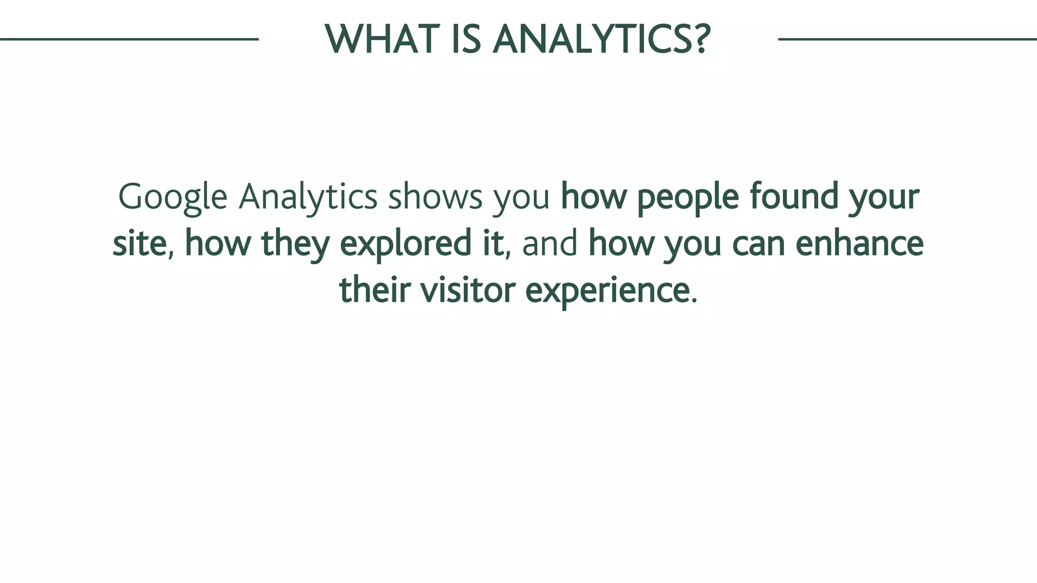 Google Analytics shows you how people found your
site, how they explored it, and how you can enhance
their visitor experience.
WHAT IS ANALYTICS?
 