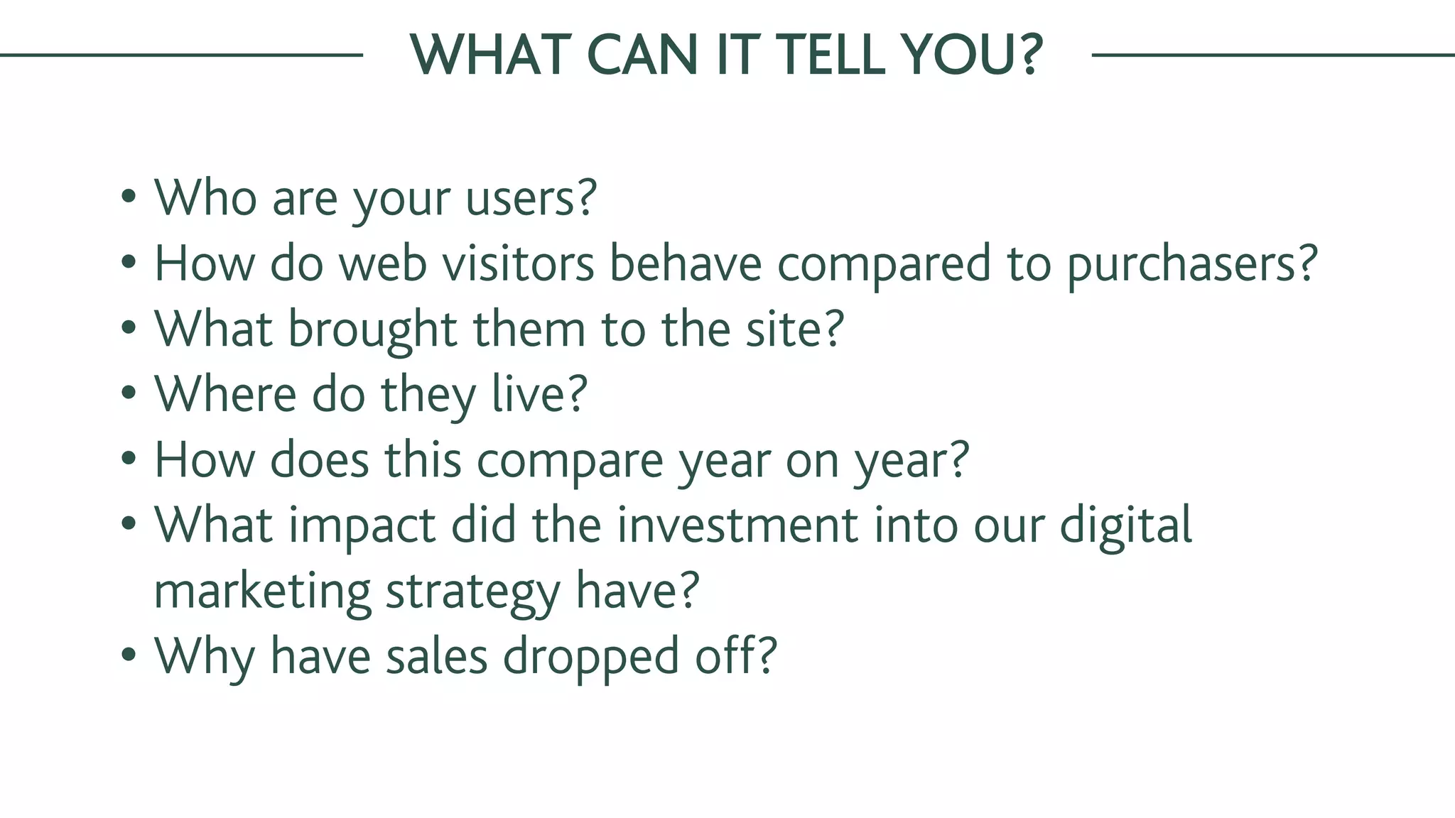 • Who are your users?
• How do web visitors behave compared to purchasers?
• What brought them to the site?
• Where do they live?
• How does this compare year on year?
• What impact did the investment into our digital
marketing strategy have?
• Why have sales dropped off?
WHAT CAN IT TELL YOU?
 