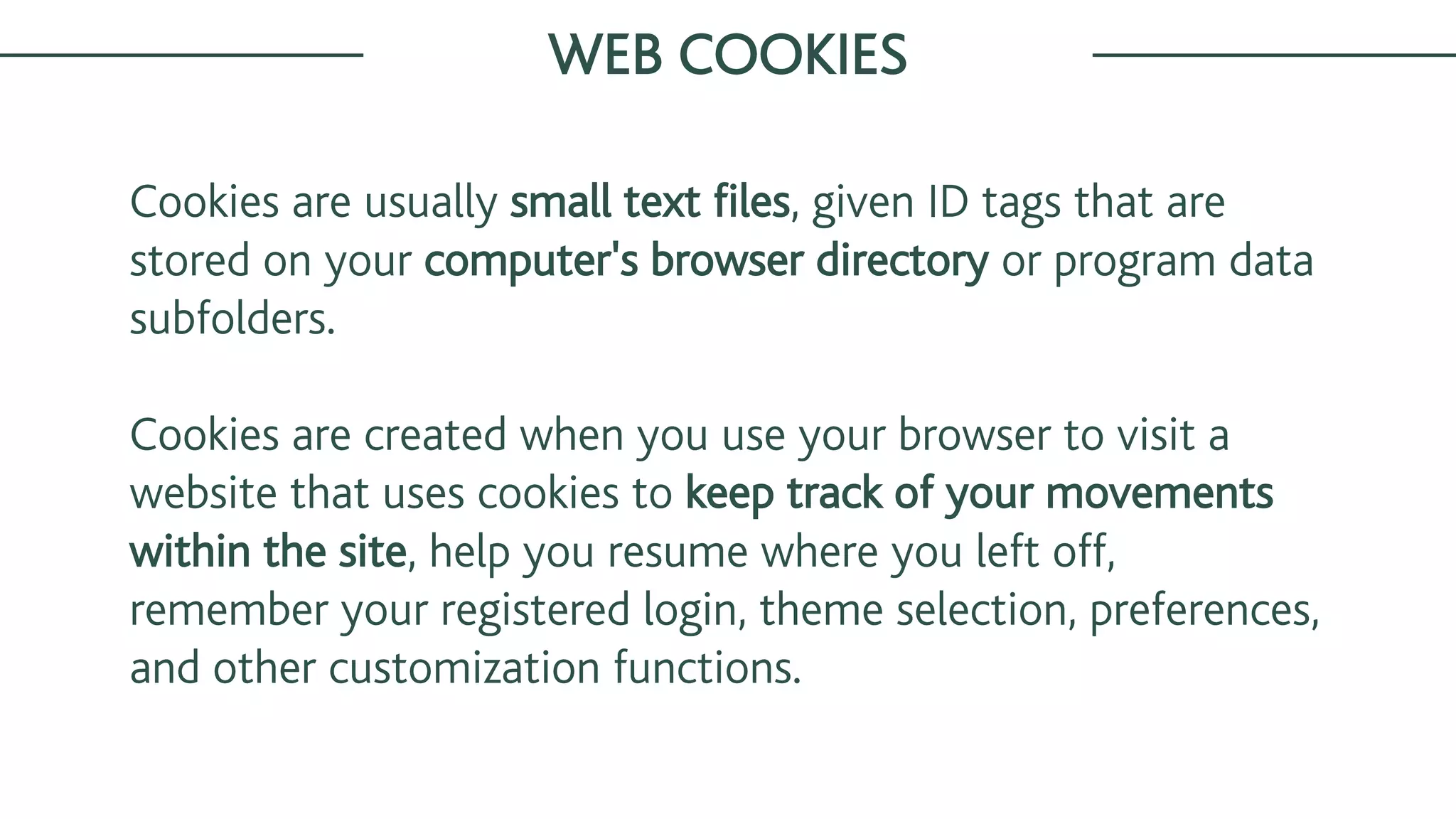 Cookies are usually small text files, given ID tags that are
stored on your computer's browser directory or program data
subfolders.
Cookies are created when you use your browser to visit a
website that uses cookies to keep track of your movements
within the site, help you resume where you left off,
remember your registered login, theme selection, preferences,
and other customization functions.
WEB COOKIES
 