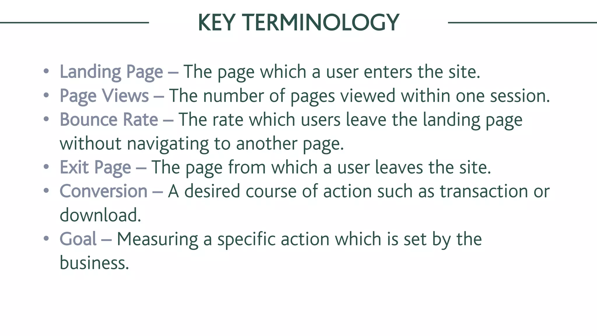 • Landing Page – The page which a user enters the site.
• Page Views – The number of pages viewed within one session.
• Bounce Rate – The rate which users leave the landing page
without navigating to another page.
• Exit Page – The page from which a user leaves the site.
• Conversion – A desired course of action such as transaction or
download.
• Goal – Measuring a specific action which is set by the
business.
KEY TERMINOLOGY
 