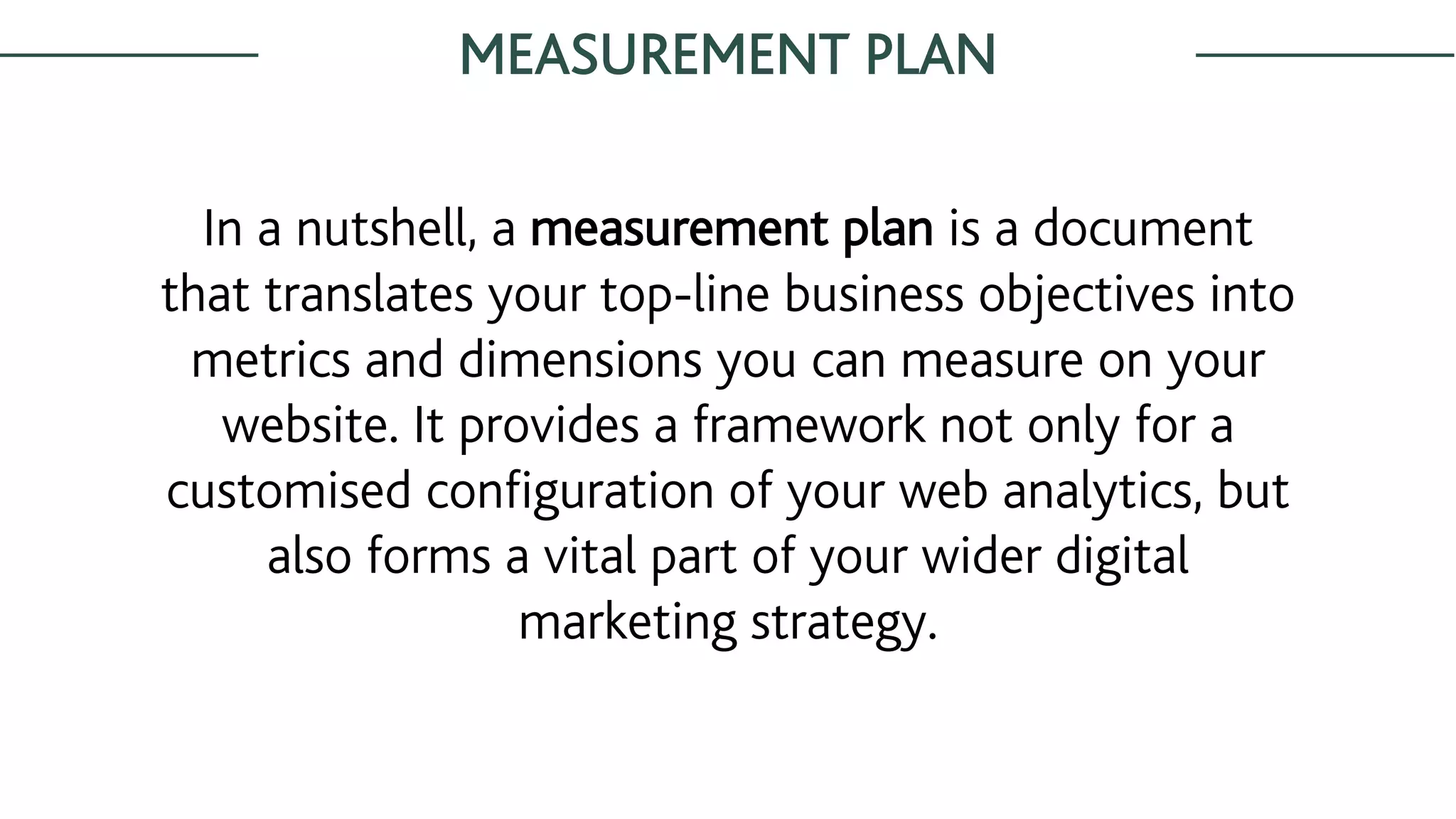 MEASUREMENT PLAN
In a nutshell, a measurement plan is a document
that translates your top-line business objectives into
metrics and dimensions you can measure on your
website. It provides a framework not only for a
customised configuration of your web analytics, but
also forms a vital part of your wider digital
marketing strategy.
 