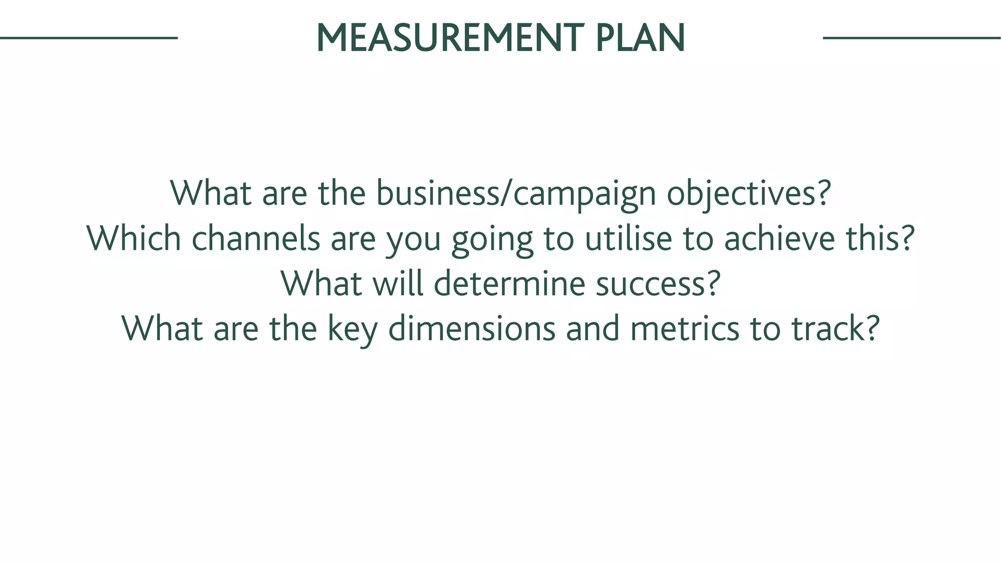 MEASUREMENT PLAN
What are the business/campaign objectives?
Which channels are you going to utilise to achieve this?
What will determine success?
What are the key dimensions and metrics to track?
 
