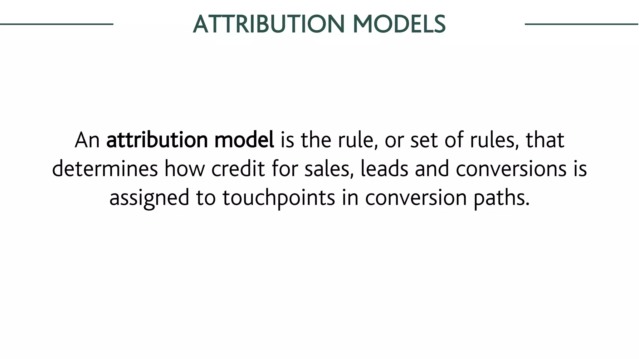 ATTRIBUTION MODELS
An attribution model is the rule, or set of rules, that
determines how credit for sales, leads and conversions is
assigned to touchpoints in conversion paths.
 
