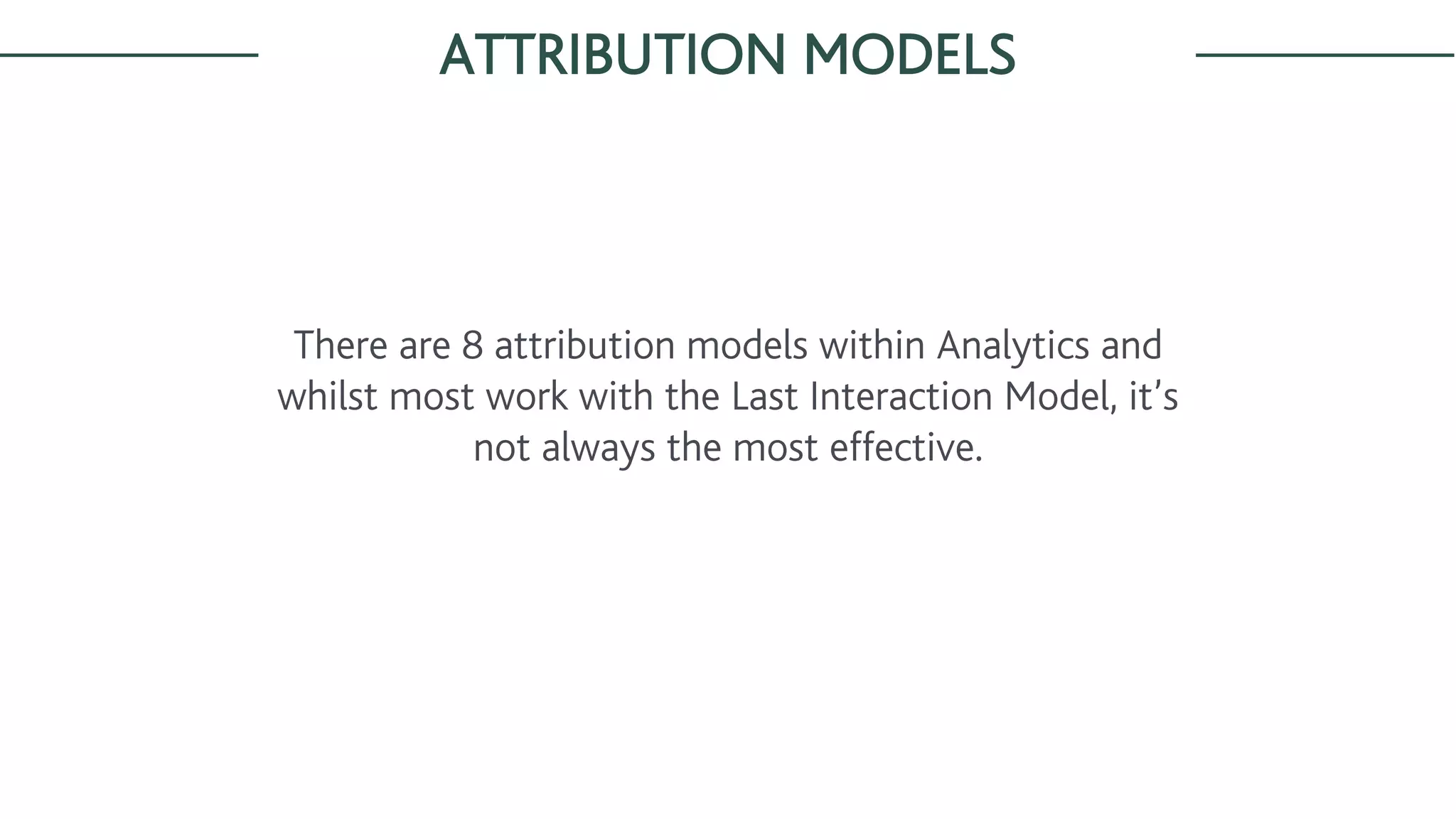ATTRIBUTION MODELS
There are 8 attribution models within Analytics and
whilst most work with the Last Interaction Model, it’s
not always the most effective.
 