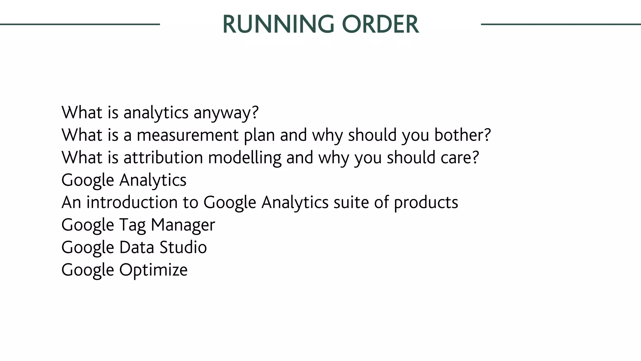 RUNNING ORDER
What is analytics anyway?
What is a measurement plan and why should you bother?
What is attribution modelling and why you should care?
Google Analytics
An introduction to Google Analytics suite of products
Google Tag Manager
Google Data Studio
Google Optimize
 