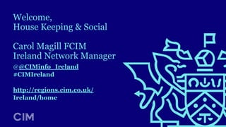 Welcome,
House Keeping & Social
Carol Magill FCIM
Ireland Network Manager
@@CIMinfo_Ireland
#CIMIreland
http://regions.cim.co.uk/
Ireland/home
 