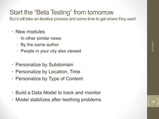 Start the “Beta Testing” from tomorrow
But it will take an iterative process and some time to get where they want
• New modules
• In other similar news
• By the same author
• People in your city also viewed
• Personalize by Subdomain
• Personalize by Location, Time
• Personalize by Type of Content
• Build a Data Model to track and monitor
• Model stabilizes after teething problems
4/5/2014
16
 