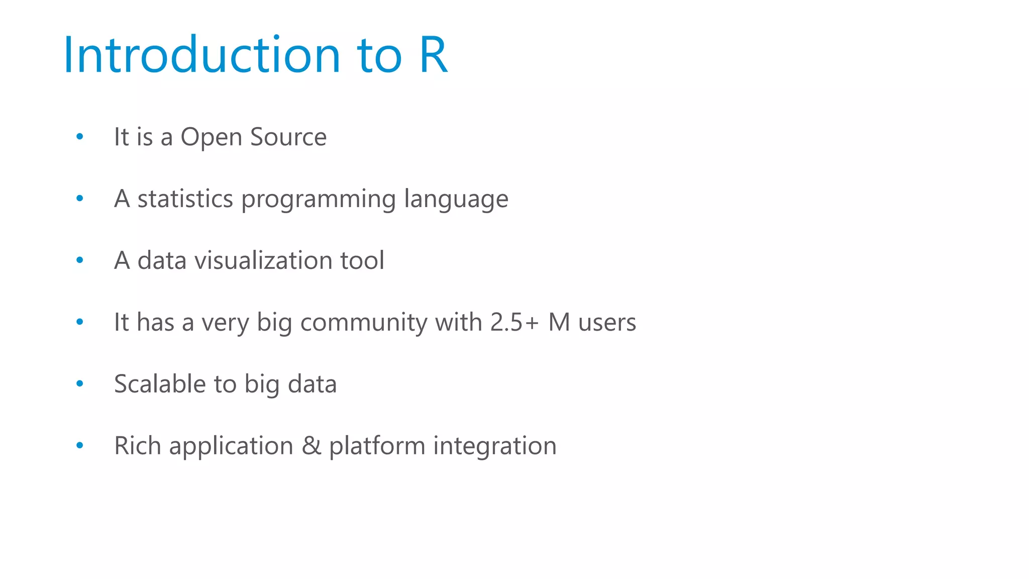 Introduction to R • It is a Open Source • A statistics programming language • A data visualization tool • It has a very big community with 2.5+ M users • Scalable to big data • Rich application & platform integration 