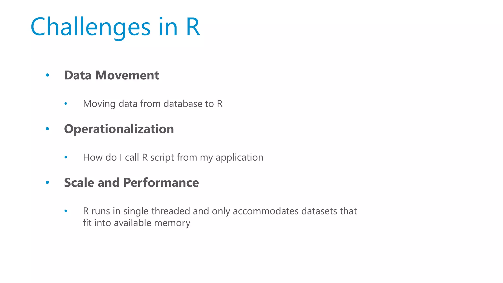 Challenges in R • Data Movement • Moving data from database to R • Operationalization • How do I call R script from my application • Scale and Performance • R runs in single threaded and only accommodates datasets that fit into available memory 