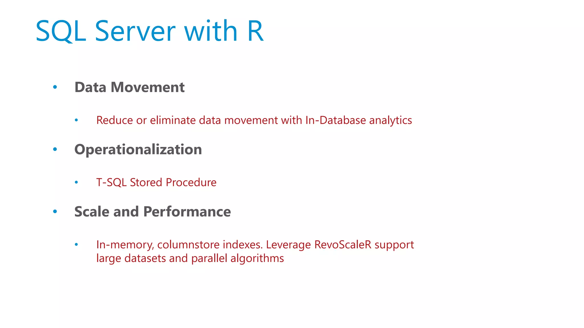 SQL Server with R • Data Movement • Reduce or eliminate data movement with In-Database analytics • Operationalization • T-SQL Stored Procedure • Scale and Performance • In-memory, columnstore indexes. Leverage RevoScaleR support large datasets and parallel algorithms 