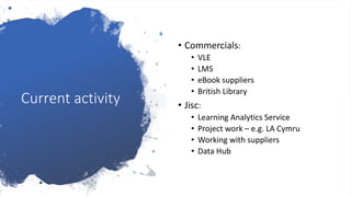 Current activity
• Commercials:
• VLE
• LMS
• eBook suppliers
• British Library
• Jisc:
• Learning Analytics Service
• Project work – e.g. LA Cymru
• Working with suppliers
• Data Hub
 
