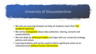 University of Gloucestershire
• We will use Learning Analytics to help all students reach their full
academic potential.
• We will be transparent about data collection, sharing, consent and
responsibilities.
• We will abide by ethical principles and align with our university strategy,
policies and values.
• Learning Analytics will not be used to inform significant action at an
individual level without human intervention.
 